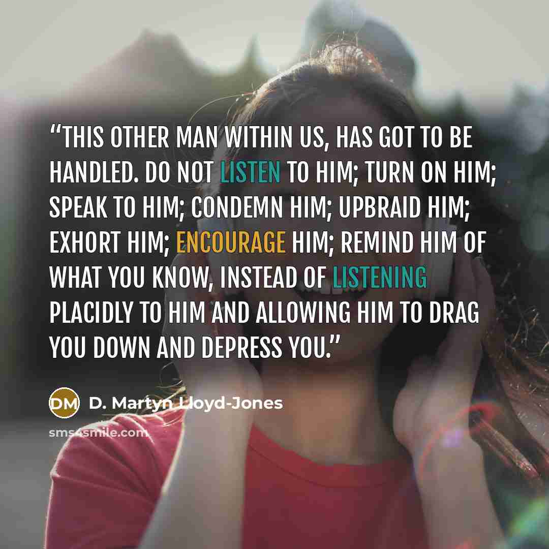 “this other man within us, has got to be handled. Do not listen to him; turn on him; speak to him; condemn him; upbraid him; exhort him; encourage him; remind him of what you know, instead of listening placidly to him and allowing him to drag you down and depress you.” quote by D. Martyn Lloyd-Jones