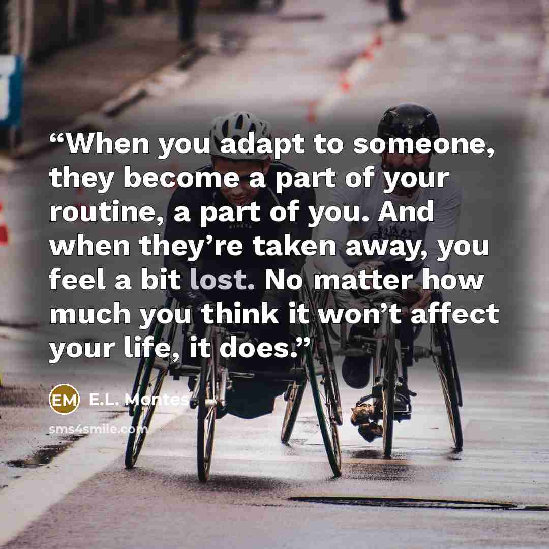 “When you adapt to someone, they become a part of your routine, a part of you. And when they’re taken away, you feel a bit lost. No matter how much you think it won’t affect your life, it does.” quote by E.L. Montes