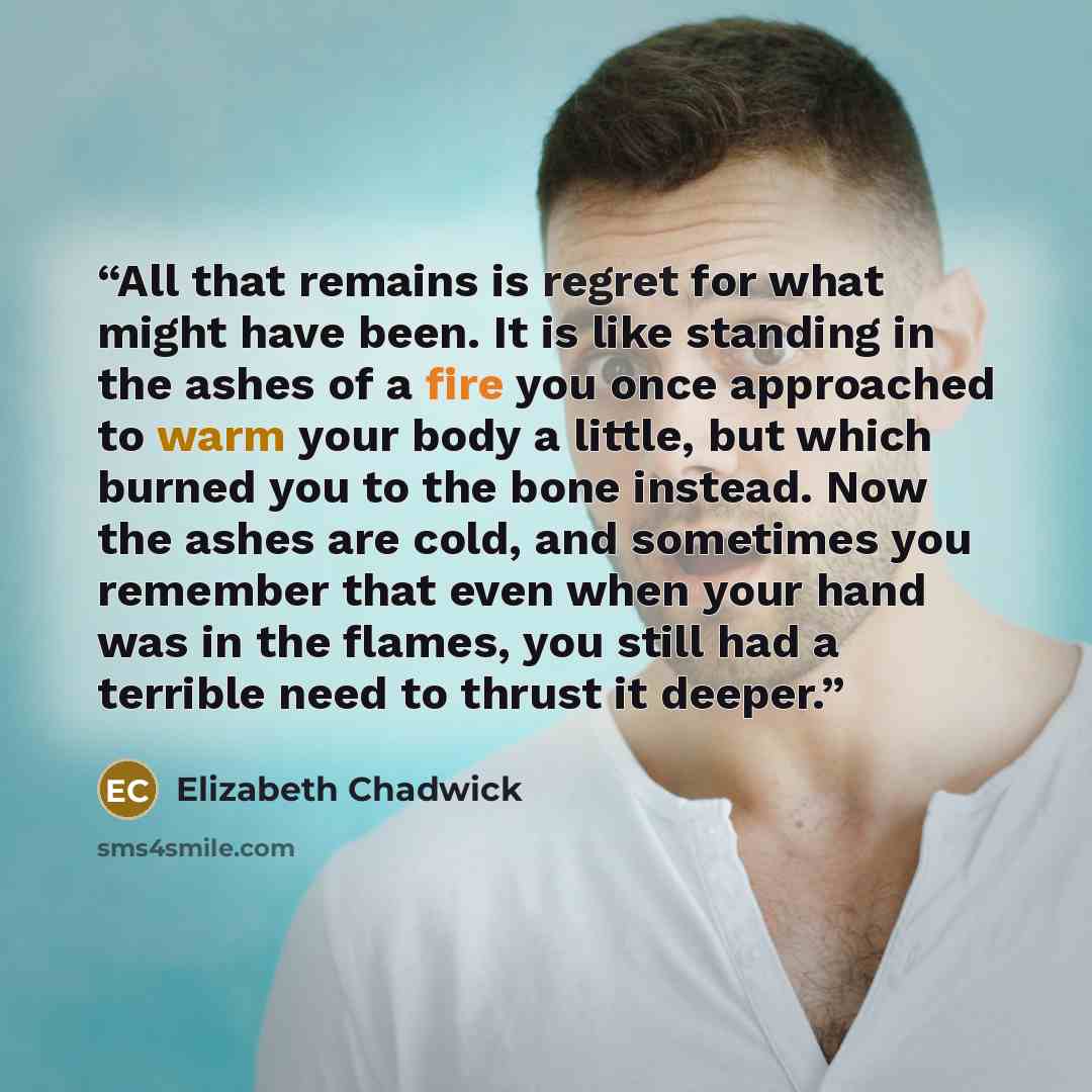 “All that remains is regret for what might have been. It is like standing in the ashes of a fire you once approached to warm your body a little, but which burned you to the bone instead. Now the ashes are cold, and sometimes you remember that even when your hand was in the flames, you still had a…” quote by Elizabeth Chadwick