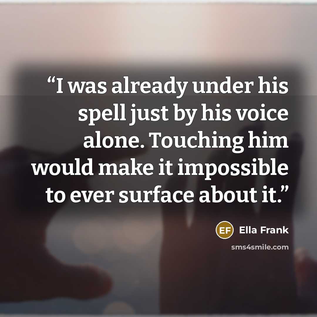 “I was already under his spell just by his voice alone. Touching him would make it impossible to ever surface about it.” quote by Ella Frank