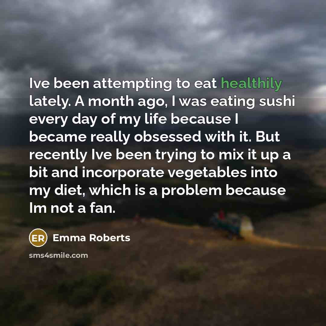“Ive been attempting to eat healthily lately. A month ago, I was eating sushi every day of my life because I became really obsessed with it. But recently Ive been trying to mix it up a bit and incorporate vegetables into my diet, which is a problem because Im not a fan.” quote by Emma Roberts