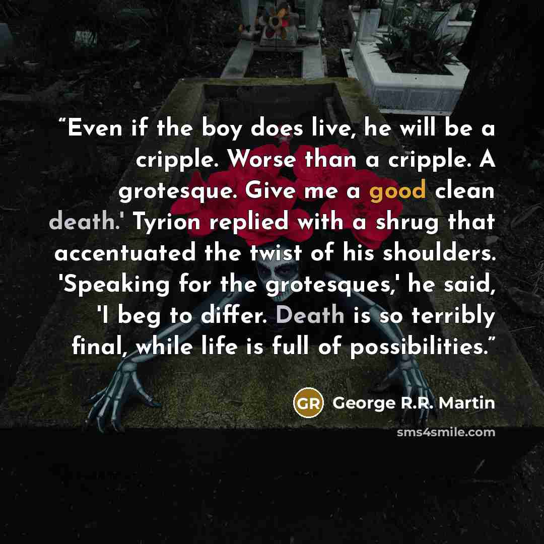 “Even if the boy does live, he will be a cripple. Worse than a cripple. A grotesque. Give me a good clean death.' Tyrion replied with a shrug that accentuated the twist of his shoulders. 'Speaking for the grotesques,' he said, 'I beg to differ. Death is so terribly final, while life is full of…” quote by George R.R. Martin