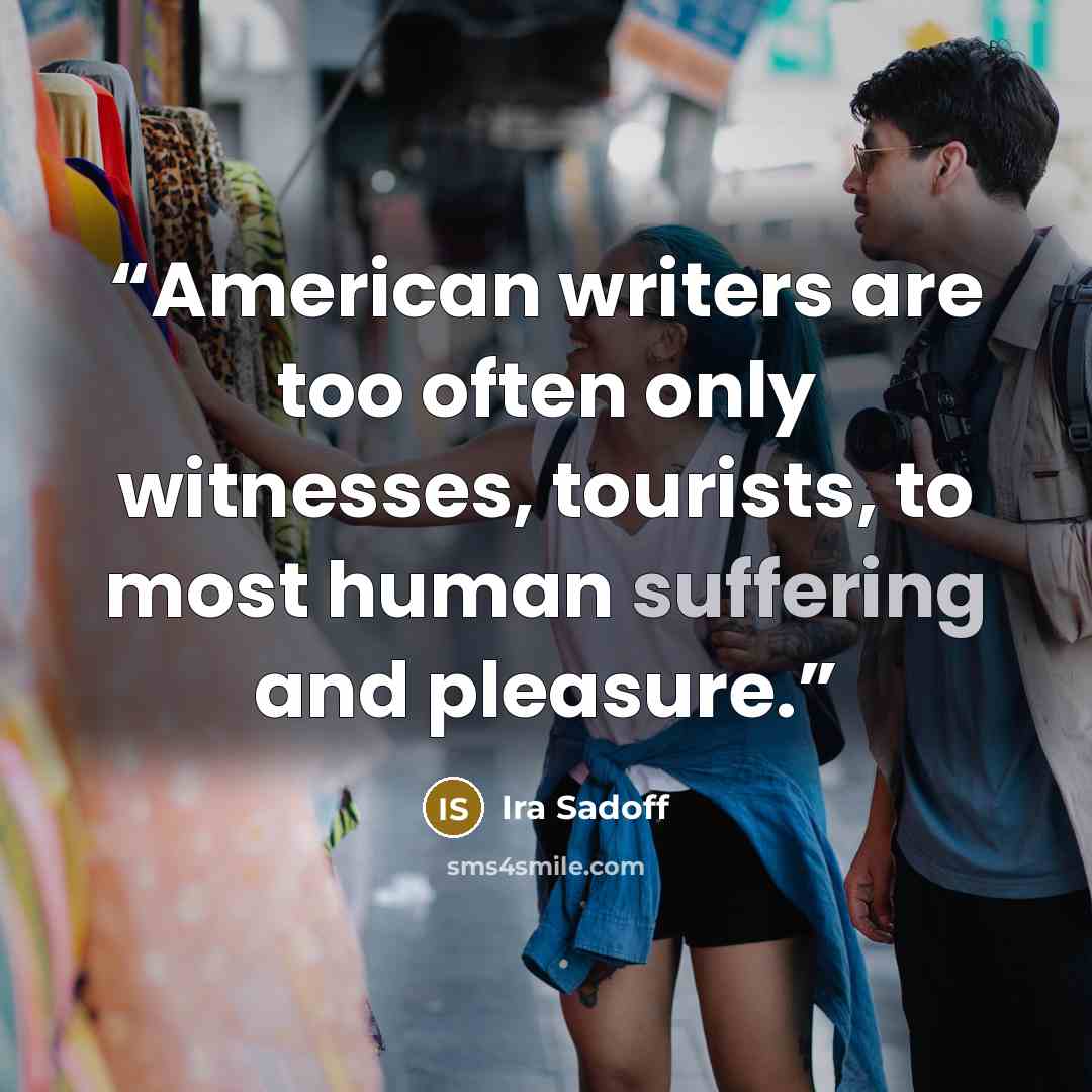 “American writers are too often only witnesses, tourists, to most human suffering and pleasure.” quote by Ira Sadoff