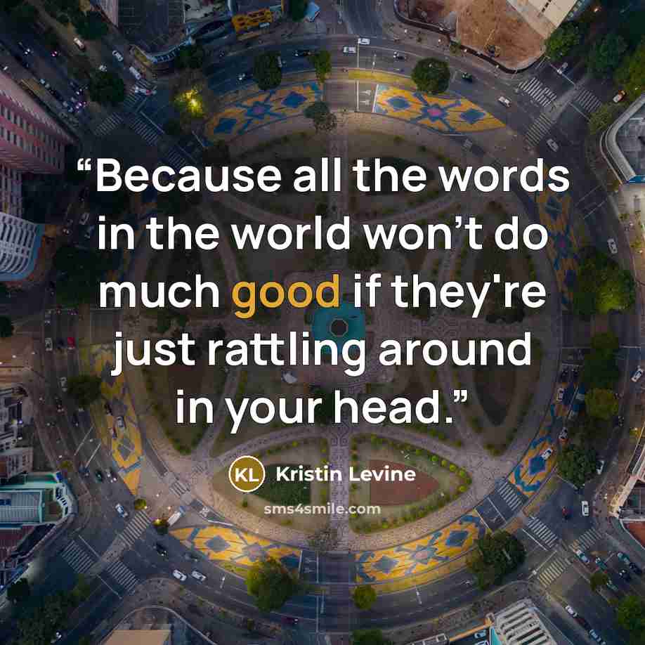“Because all the words in the world won't do much good if they're just rattling around in your head.” quote by Kristin Levine