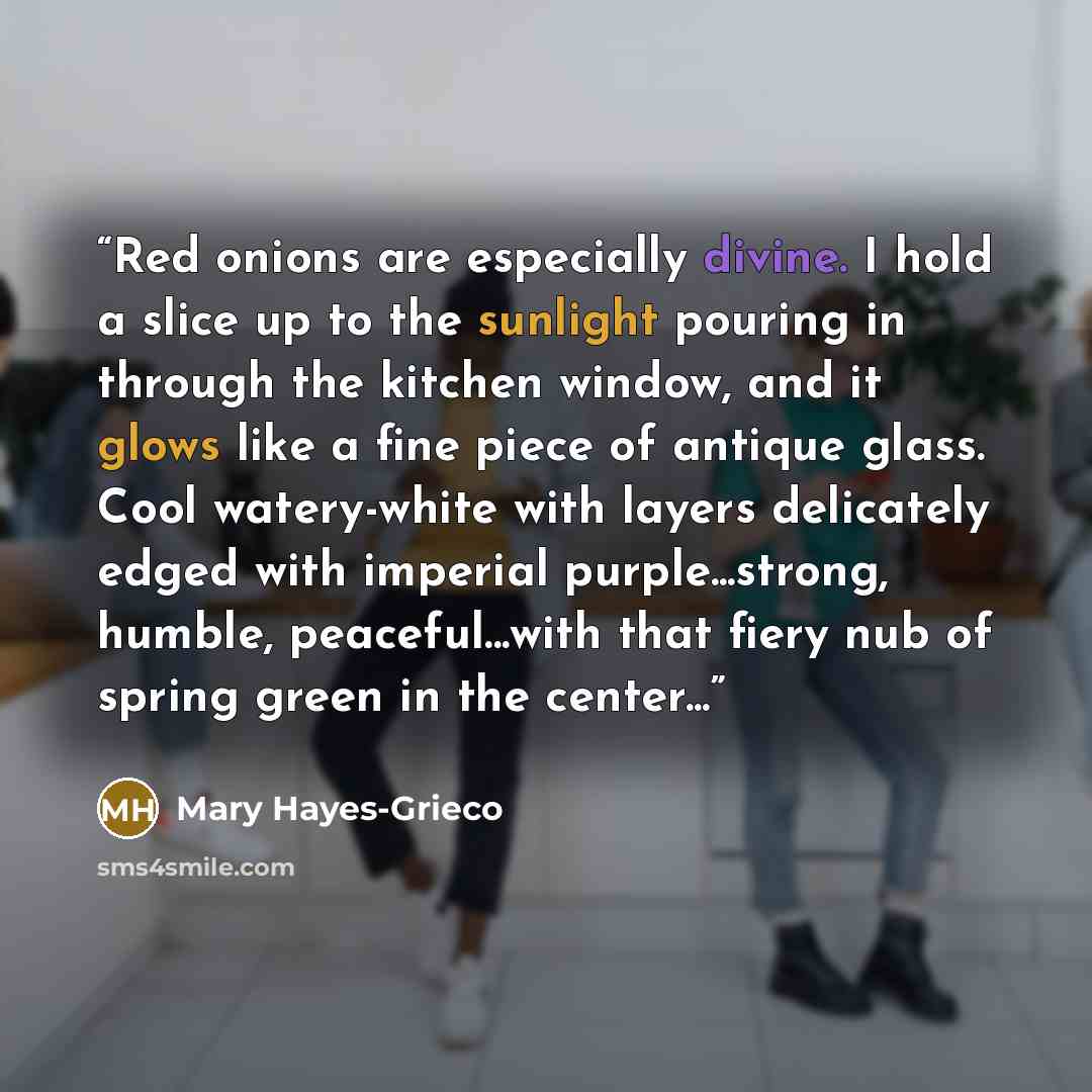 “Red onions are especially divine. I hold a slice up to the sunlight pouring in through the kitchen window, and it glows like a fine piece of antique glass. Cool watery-white with layers delicately edged with imperial purple...strong, humble, peaceful...with that fiery nub of spring green in the…” quote by Mary Hayes-Grieco