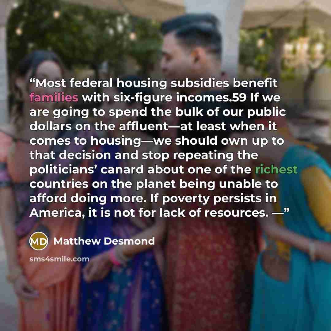 “Most federal housing subsidies benefit families with six-figure incomes.59 If we are going to spend the bulk of our public dollars on the affluent—at least when it comes to housing—we should own up to that decision and stop repeating the politicians’ canard about one of the richest countries on…” quote by Matthew Desmond
