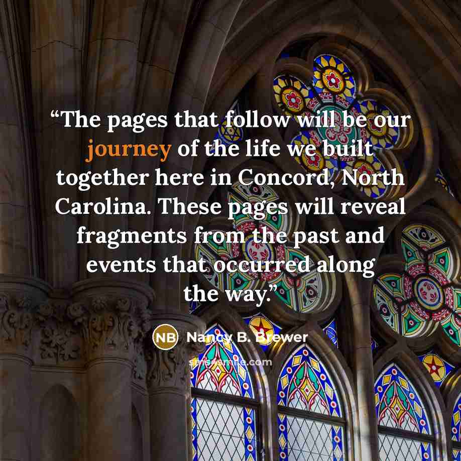 “The pages that follow will be our journey of the life we built together here in Concord, North Carolina. These pages will reveal fragments from the past and events that occurred along the way.” quote by Nancy B. Brewer