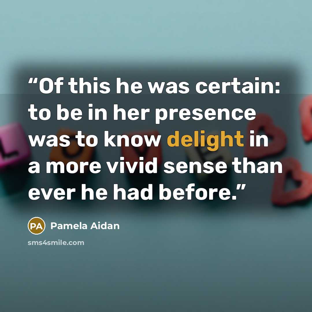 “Of this he was certain: to be in her presence was to know delight in a more vivid sense than ever he had before.” quote by Pamela Aidan