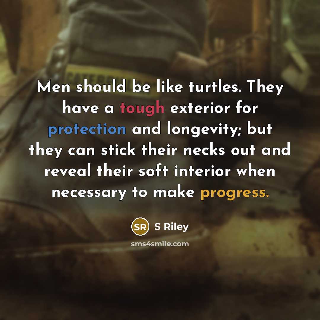 “Men should be like turtles. They have a tough exterior for protection and longevity; but they can stick their necks out and reveal their soft interior when necessary to make progress.” quote by S Riley
