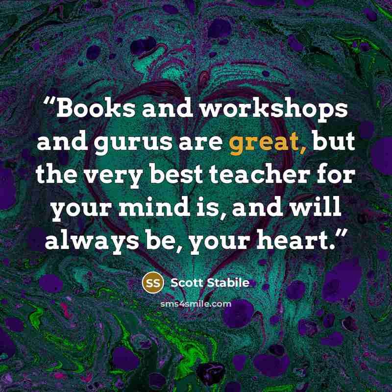 “Books and workshops and gurus are great, but the very best teacher for your mind is, and will always be, your heart.” quote by Scott Stabile