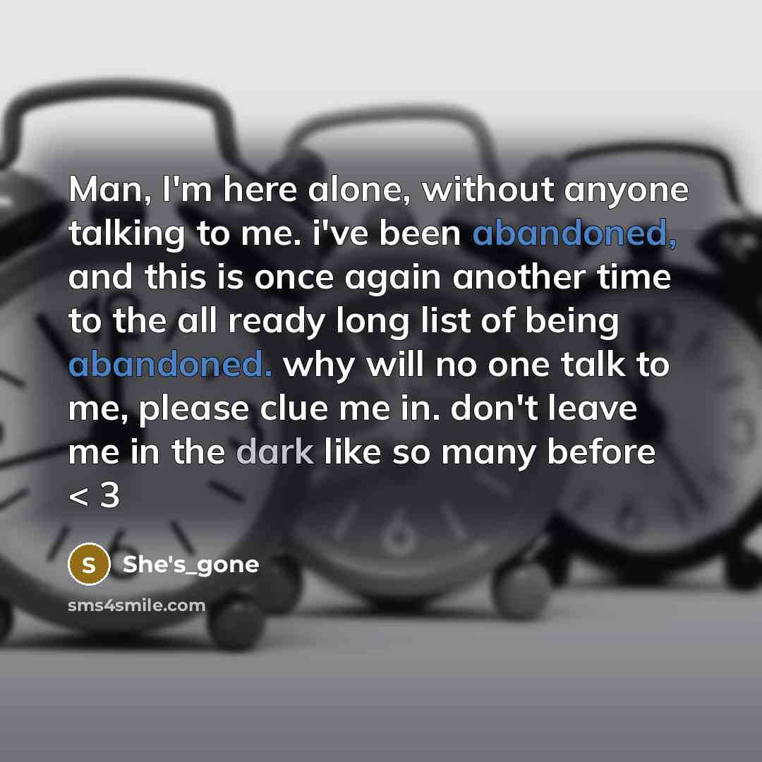 “Man, I'm here alone, without anyone talking to me. i've been abandoned, and this is once again another time to the all ready long list of being abandoned. why will no one talk to me, please clue me in. don't leave me in the dark like so many before < 3” quote by She's_gone