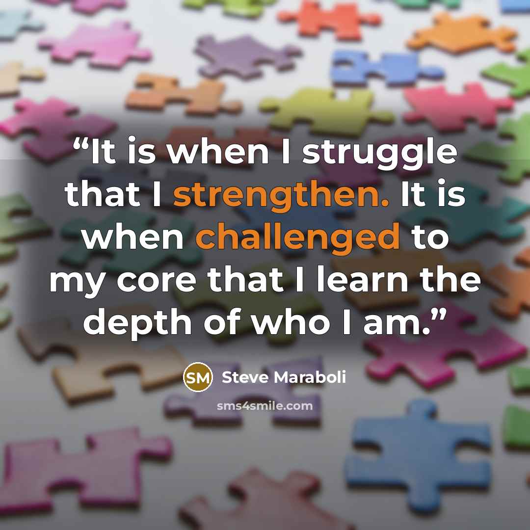 “It is when I struggle that I strengthen. It is when challenged to my core that I learn the depth of who I am.” quote by Steve Maraboli