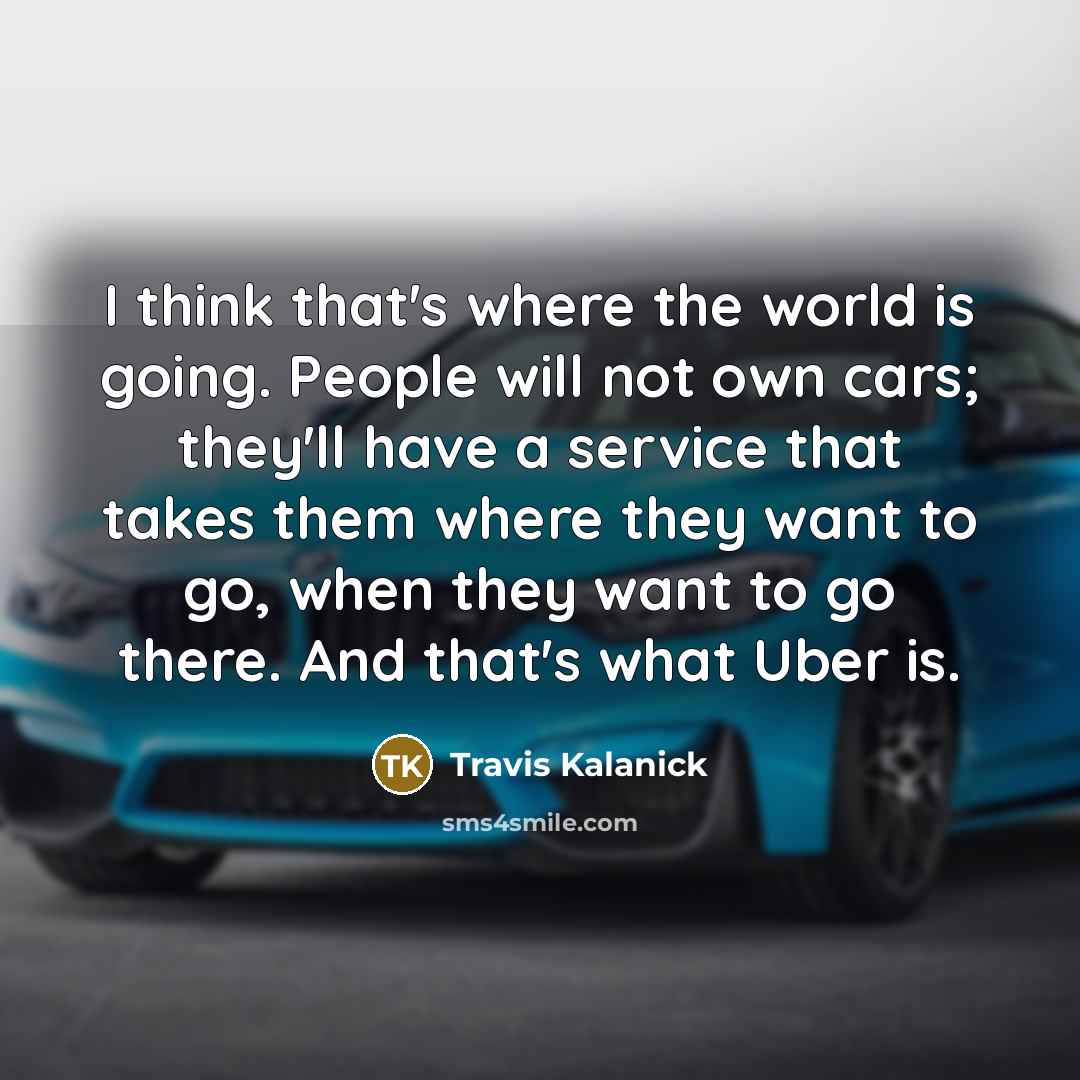 “I think that's where the world is going. People will not own cars; they'll have a service that takes them where they want to go, when they want to go there. And that's what Uber is.” quote by Travis Kalanick