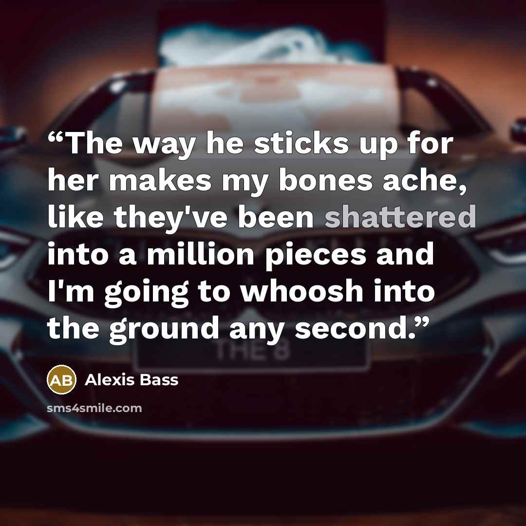 “The way he sticks up for her makes my bones ache, like they've been shattered into a million pieces and I'm going to whoosh into the ground any second.” quote by Alexis Bass