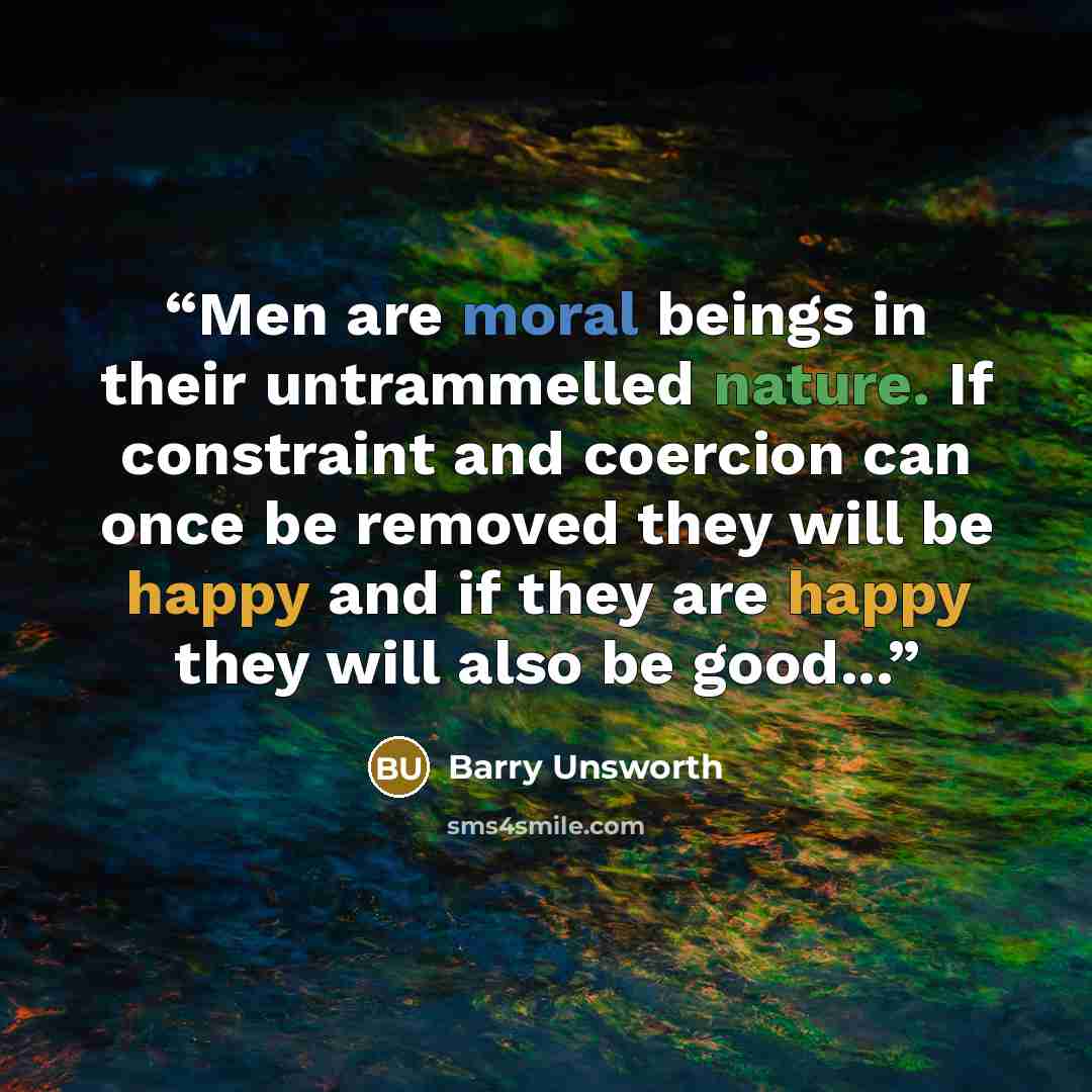 “Men are moral beings in their untrammelled nature. If constraint and coercion can once be removed they will be happy and if they are happy they will also be good...” quote by Barry Unsworth