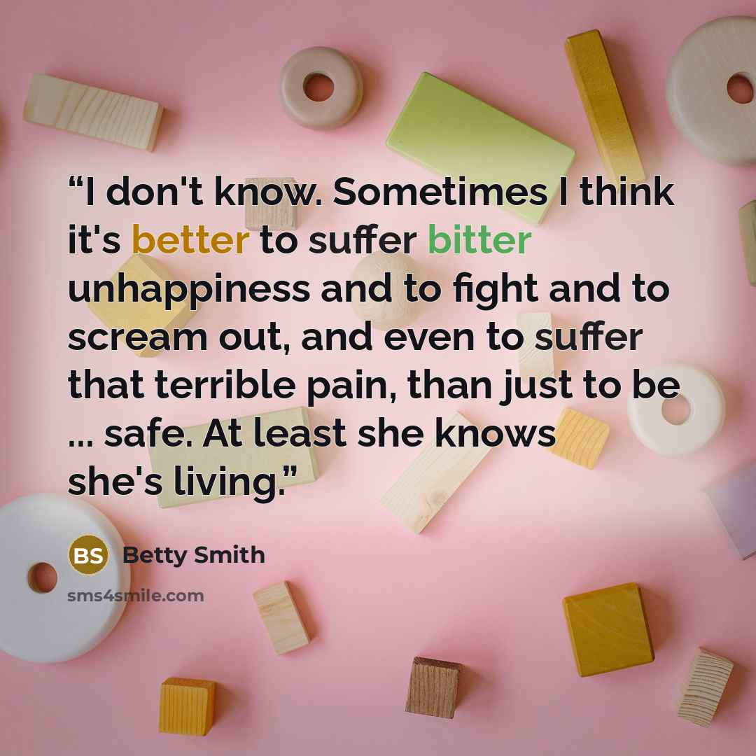“I don't know. Sometimes I think it's better to suffer bitter unhappiness and to fight and to scream out, and even to suffer that terrible pain, than just to be ... safe. At least she knows she's living.” quote by Betty Smith