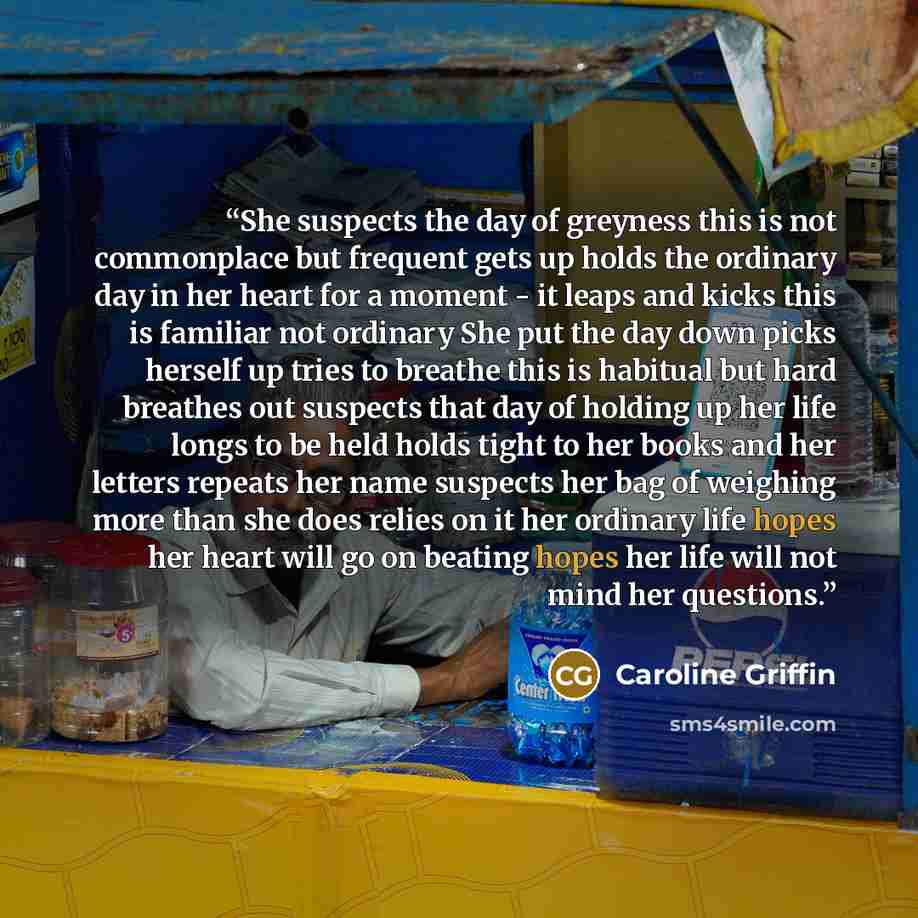 “She suspects the day of greyness this is not commonplace but frequent gets up holds the ordinary day in her heart for a moment - it leaps and kicks this is familiar not ordinary She put the day down picks herself up tries to breathe this is habitual but hard breathes out suspects that day of…” quote by Caroline Griffin