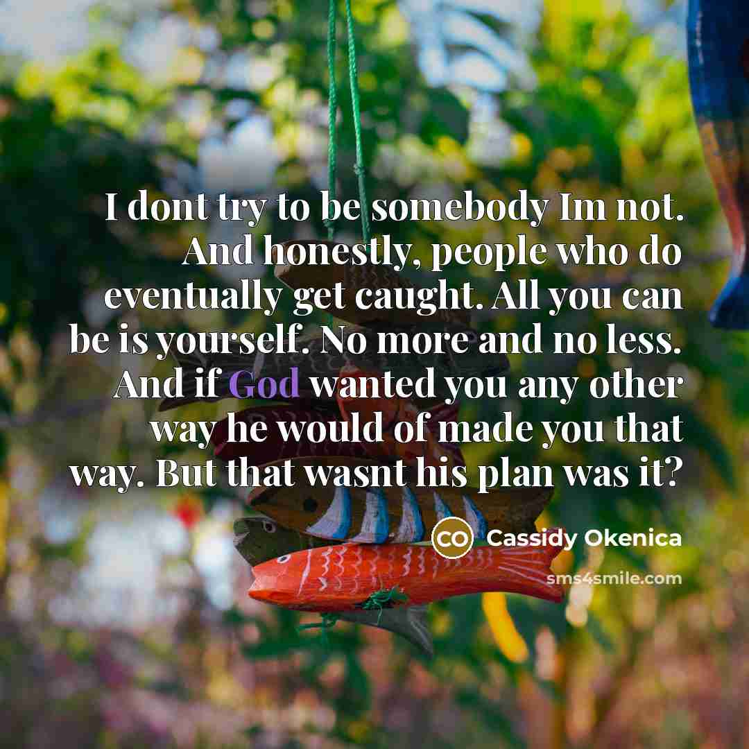 “I dont try to be somebody Im not. And honestly, people who do eventually get caught. All you can be is yourself. No more and no less. And if God wanted you any other way he would of made you that way. But that wasnt his plan was it?” quote by Cassidy Okenica