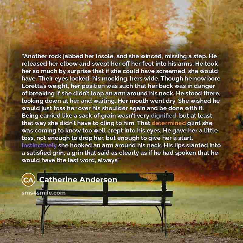“Another rock jabbed her insole, and she winced, missing a step. He released her elbow and swept her off her feet into his arms. He took her so much by surprise that if she could have screamed, she would have. Their eyes locked, his mocking, hers wide. Though he now bore Loretta’s weight, her…” quote by Catherine Anderson
