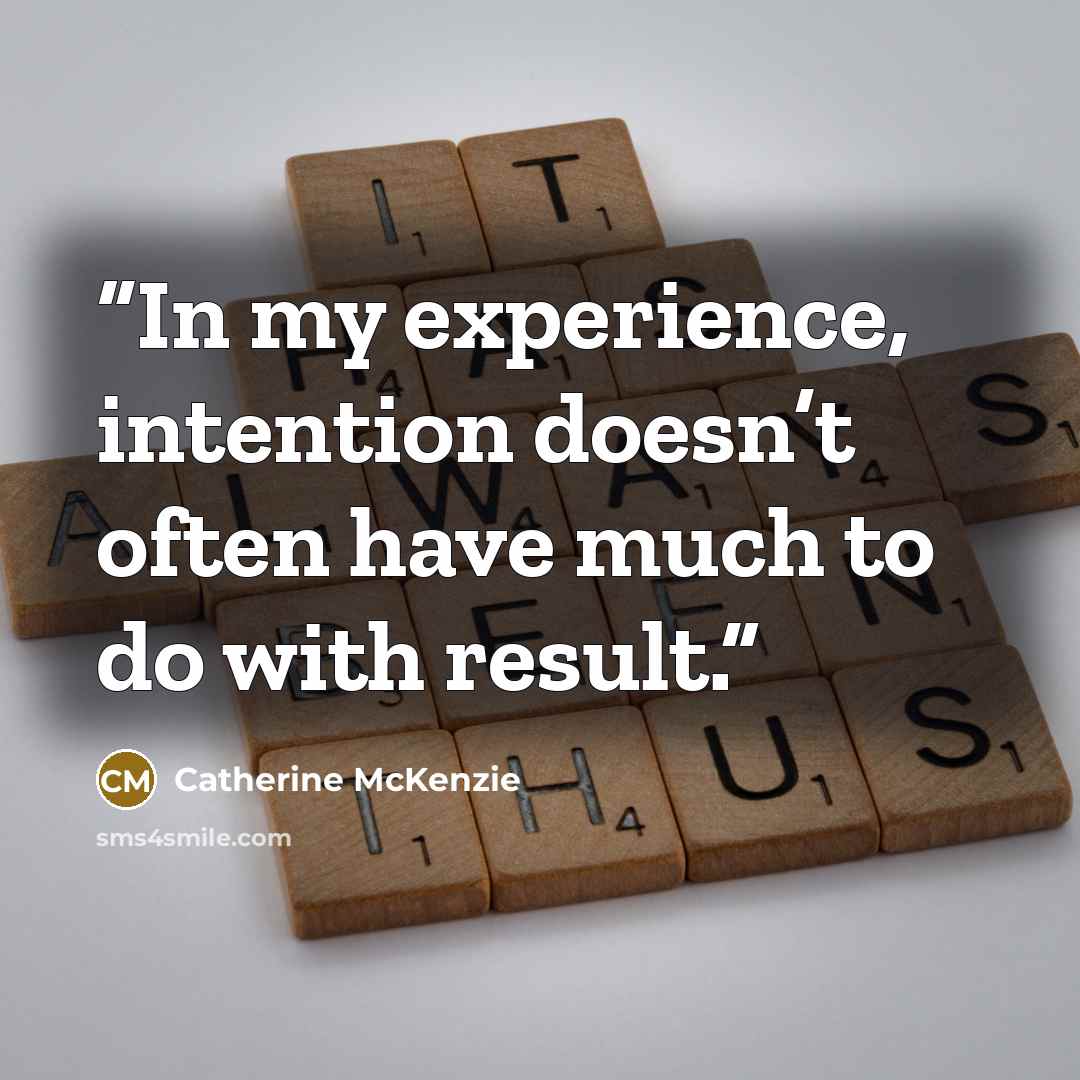 “In my experience, intention doesn’t often have much to do with result.” quote by Catherine McKenzie