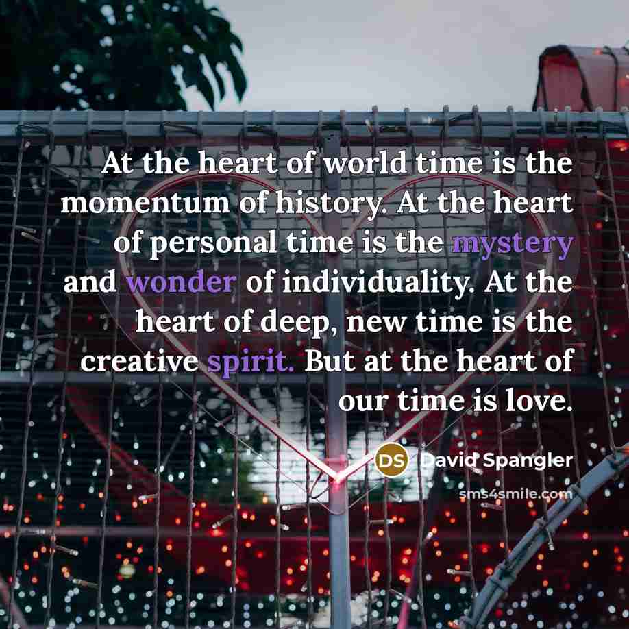 “At the heart of world time is the momentum of history. At the heart of personal time is the mystery and wonder of individuality. At the heart of deep, new time is the creative spirit. But at the heart of our time is love.” quote by David Spangler