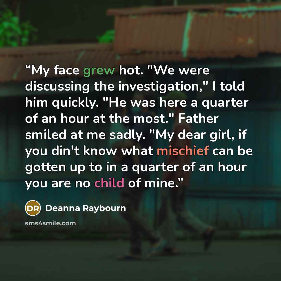 “My face grew hot. "We were discussing the investigation," I told him quickly. "He was here a quarter of an hour at the most." Father smiled at me sadly. "My dear girl, if you din't know what mischief can be gotten up to in a quarter of an hour you are no child of mine.” quote by Deanna Raybourn