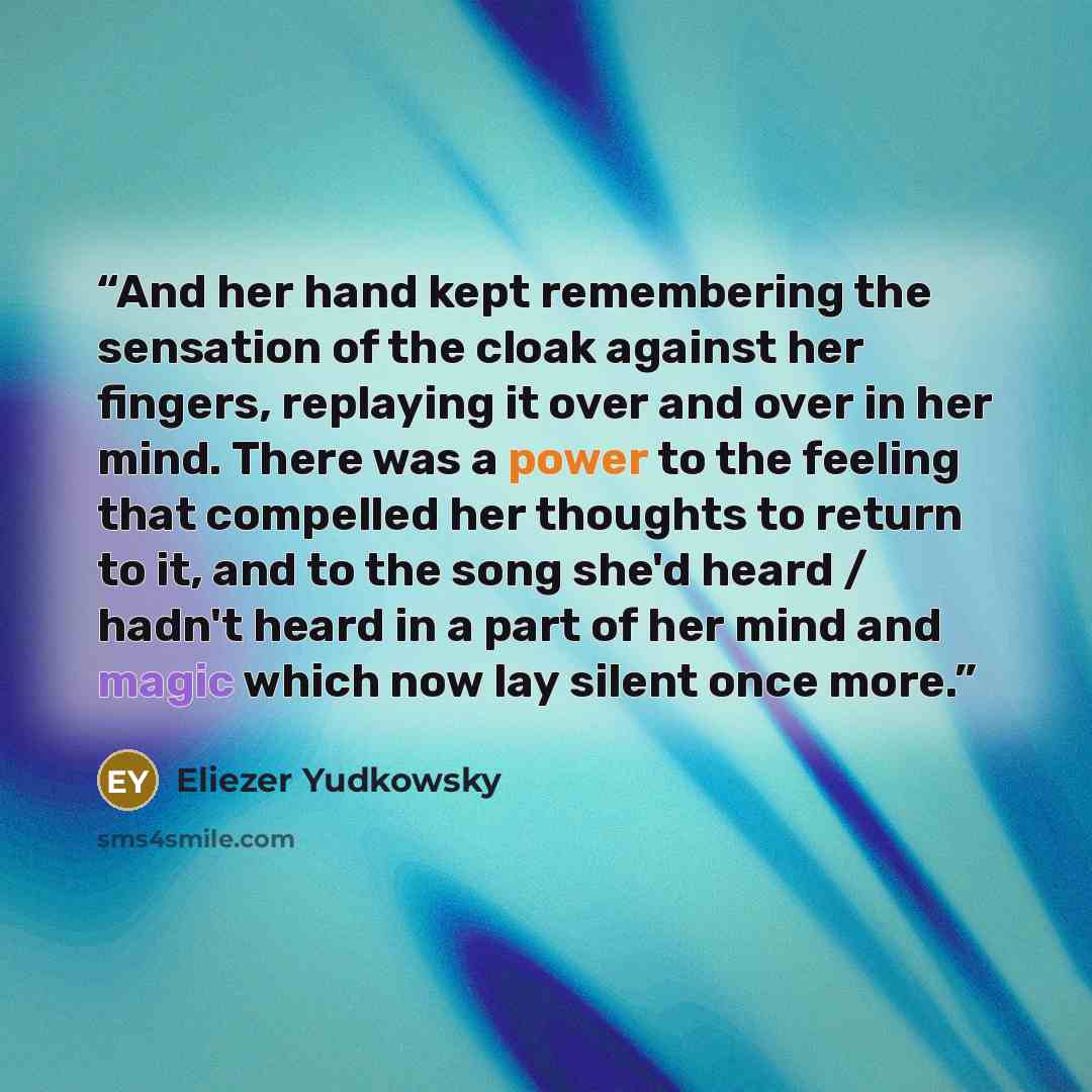 “And her hand kept remembering the sensation of the cloak against her fingers, replaying it over and over in her mind. There was a power to the feeling that compelled her thoughts to return to it, and to the song she'd heard / hadn't heard in a part of her mind and magic which now lay silent once…” quote by Eliezer Yudkowsky