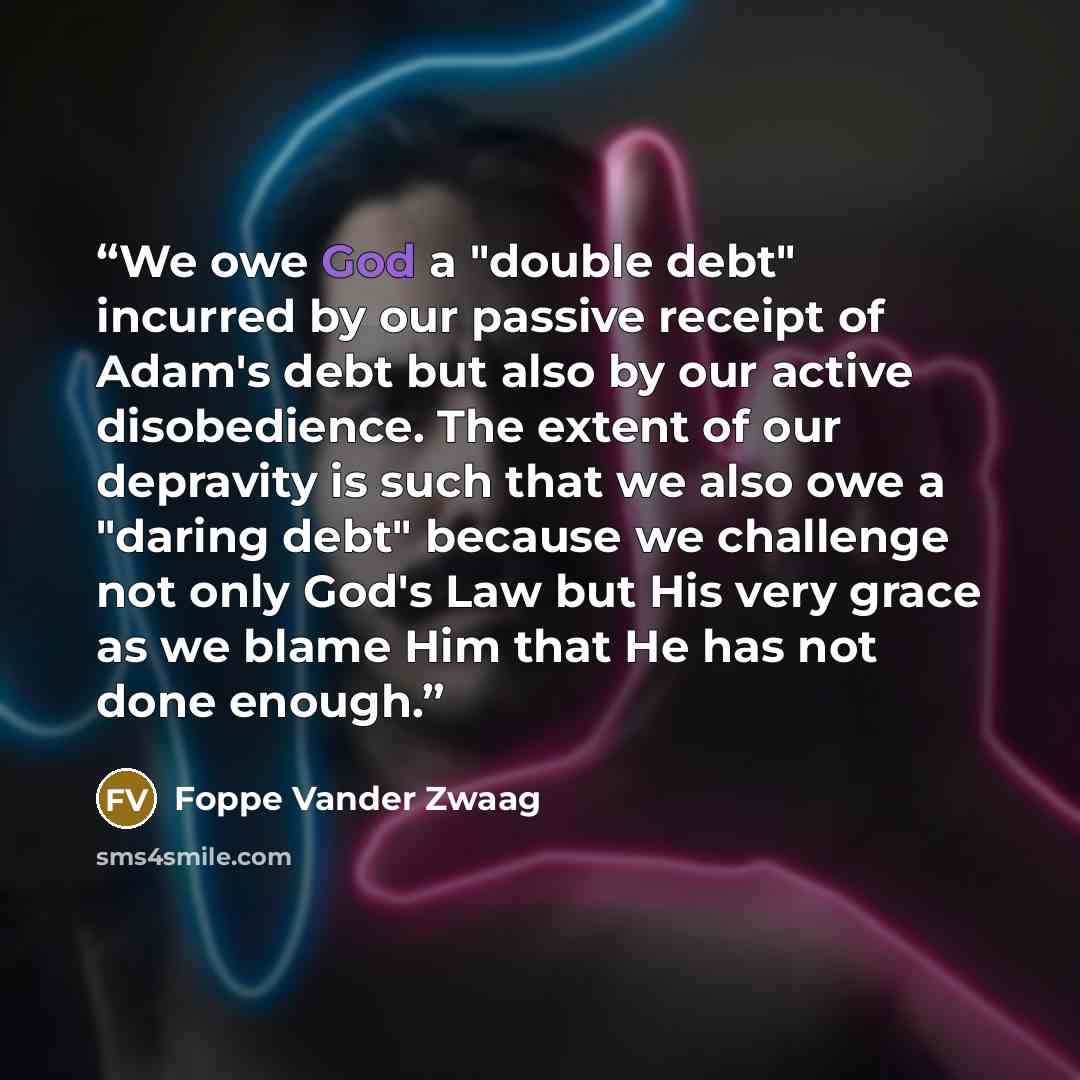 “We owe God a "double debt" incurred by our passive receipt of Adam's debt but also by our active disobedience. The extent of our depravity is such that we also owe a "daring debt" because we challenge not only God's Law but His very grace as we blame Him that He has not done enough.” quote by Foppe Vander Zwaag