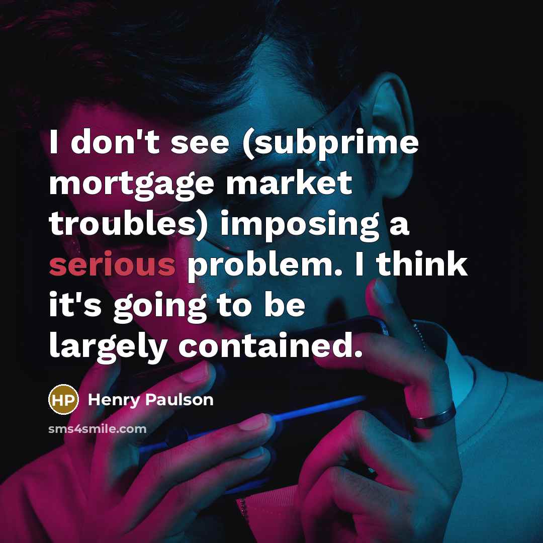 “I don't see (subprime mortgage market troubles) imposing a serious problem. I think it's going to be largely contained.” quote by Henry Paulson