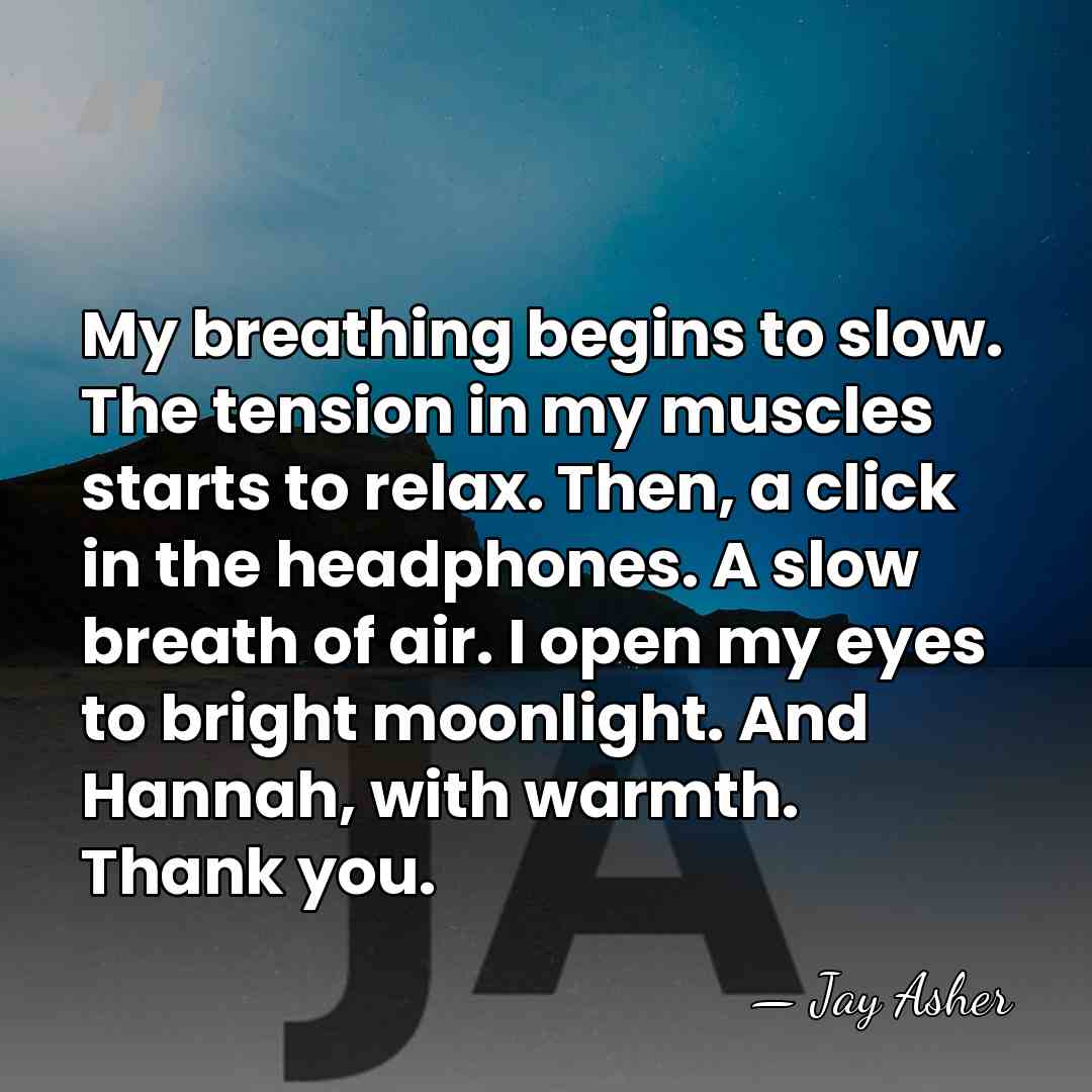 My breathing begins to slow. The tension in my muscles starts to&hellip; - Jay Asher