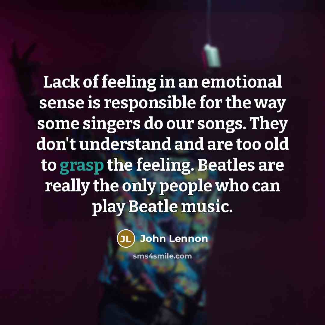 “Lack of feeling in an emotional sense is responsible for the way some singers do our songs. They don't understand and are too old to grasp the feeling. Beatles are really the only people who can play Beatle music.” quote by John Lennon