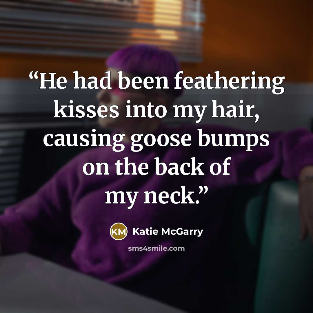“He had been feathering kisses into my hair, causing goose bumps on the back of my neck.” quote by Katie McGarry
