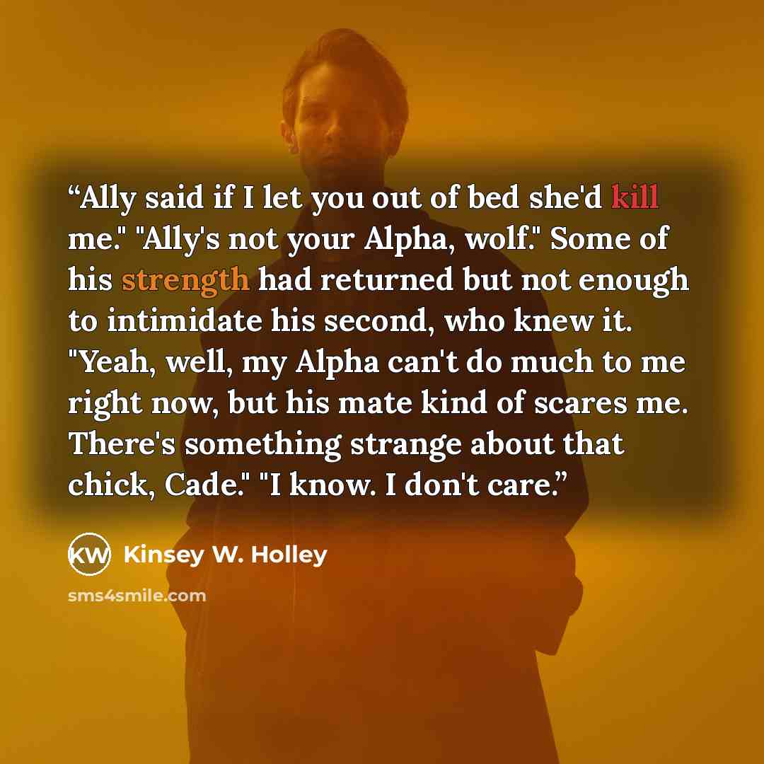 “Ally said if I let you out of bed she'd kill me." "Ally's not your Alpha, wolf." Some of his strength had returned but not enough to intimidate his second, who knew it. "Yeah, well, my Alpha can't do much to me right now, but his mate kind of scares me. There's something strange about that chick…” quote by Kinsey W. Holley