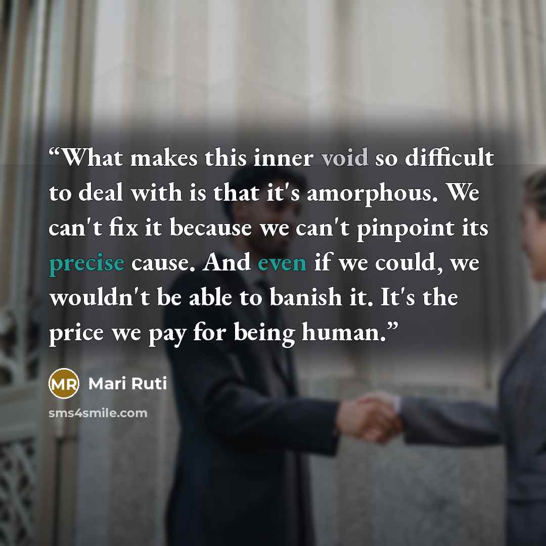 “What makes this inner void so difficult to deal with is that it's amorphous. We can't fix it because we can't pinpoint its precise cause. And even if we could, we wouldn't be able to banish it. It's the price we pay for being human.” quote by Mari Ruti