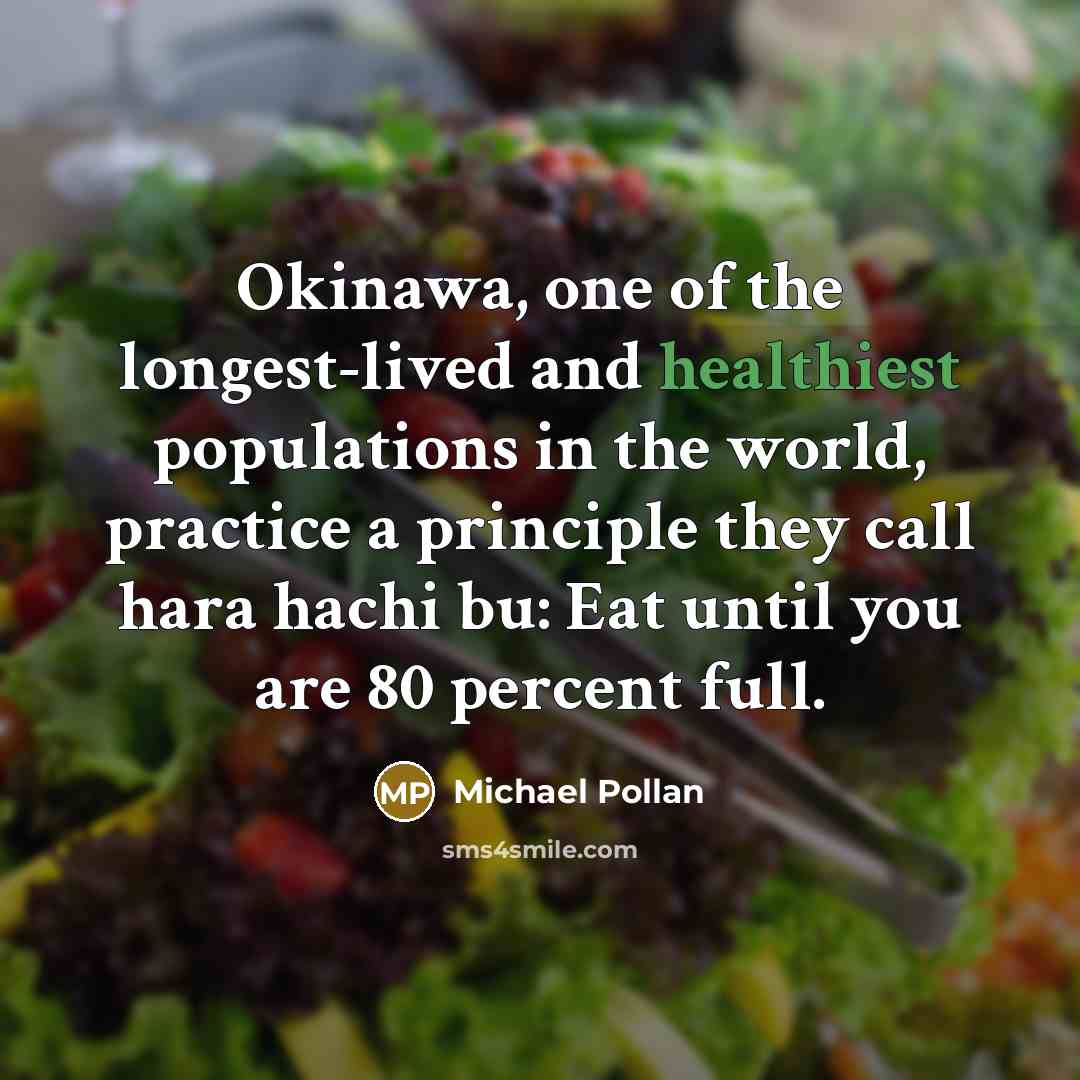 “Okinawa, one of the longest-lived and healthiest populations in the world, practice a principle they call hara hachi bu: Eat until you are 80 percent full.” quote by Michael Pollan
