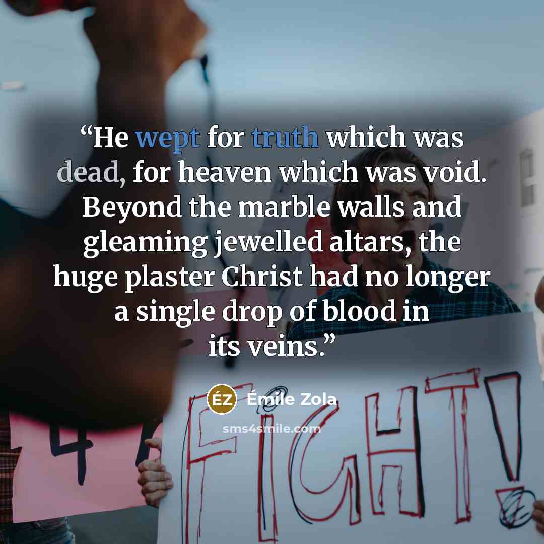 “He wept for truth which was dead, for heaven which was void. Beyond the marble walls and gleaming jewelled altars, the huge plaster Christ had no longer a single drop of blood in its veins.” quote by Émile Zola