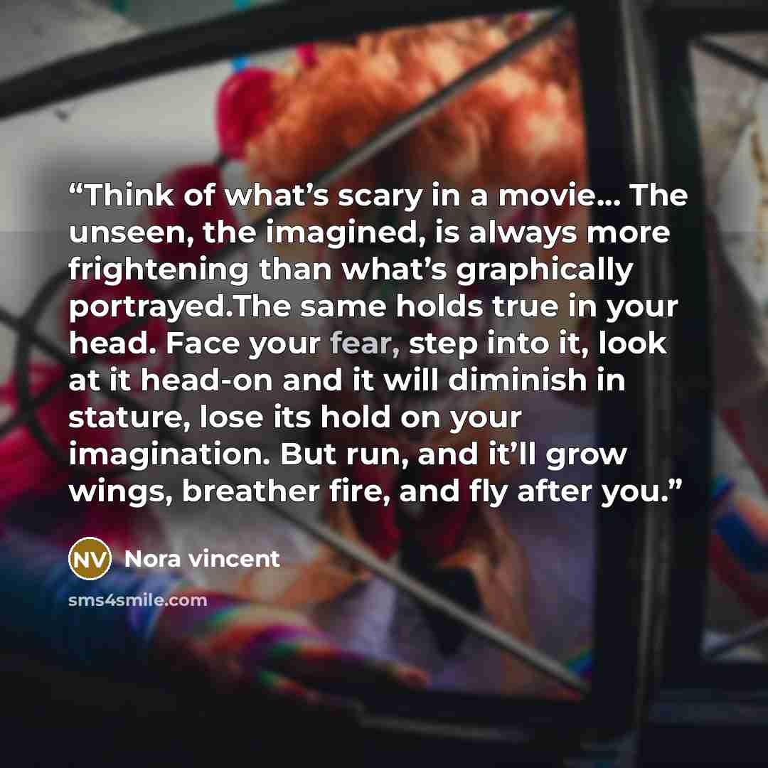 “Think of what’s scary in a movie… The unseen, the imagined, is always more frightening than what’s graphically portrayed.The same holds true in your head. Face your fear, step into it, look at it head-on and it will diminish in stature, lose its hold on your imagination. But run, and it’ll grow…” quote by Nora vincent