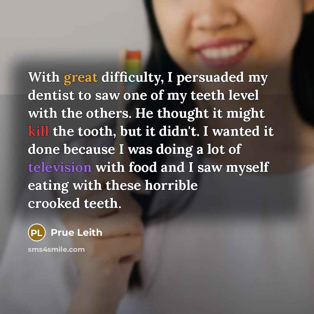 “With great difficulty, I persuaded my dentist to saw one of my teeth level with the others. He thought it might kill the tooth, but it didn't. I wanted it done because I was doing a lot of television with food and I saw myself eating with these horrible crooked teeth.” quote by Prue Leith