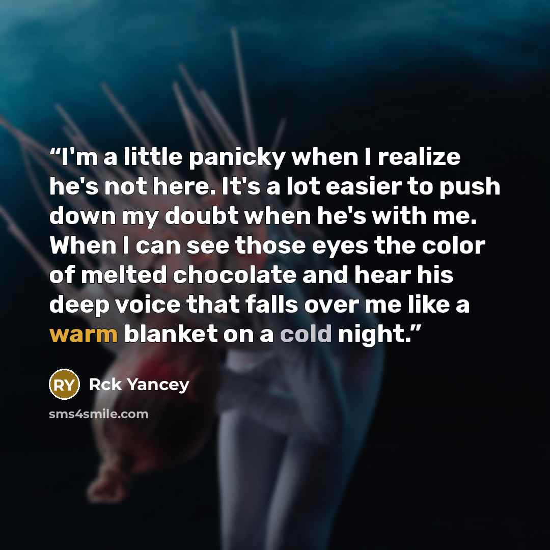 “I'm a little panicky when I realize he's not here. It's a lot easier to push down my doubt when he's with me. When I can see those eyes the color of melted chocolate and hear his deep voice that falls over me like a warm blanket on a cold night.” quote by Rck Yancey