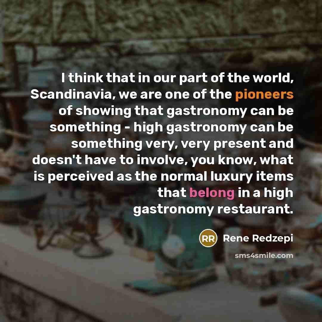 “I think that in our part of the world, Scandinavia, we are one of the pioneers of showing that gastronomy can be something - high gastronomy can be something very, very present and doesn't have to involve, you know, what is perceived as the normal luxury items that belong in a high gastronomy…” quote by Rene Redzepi
