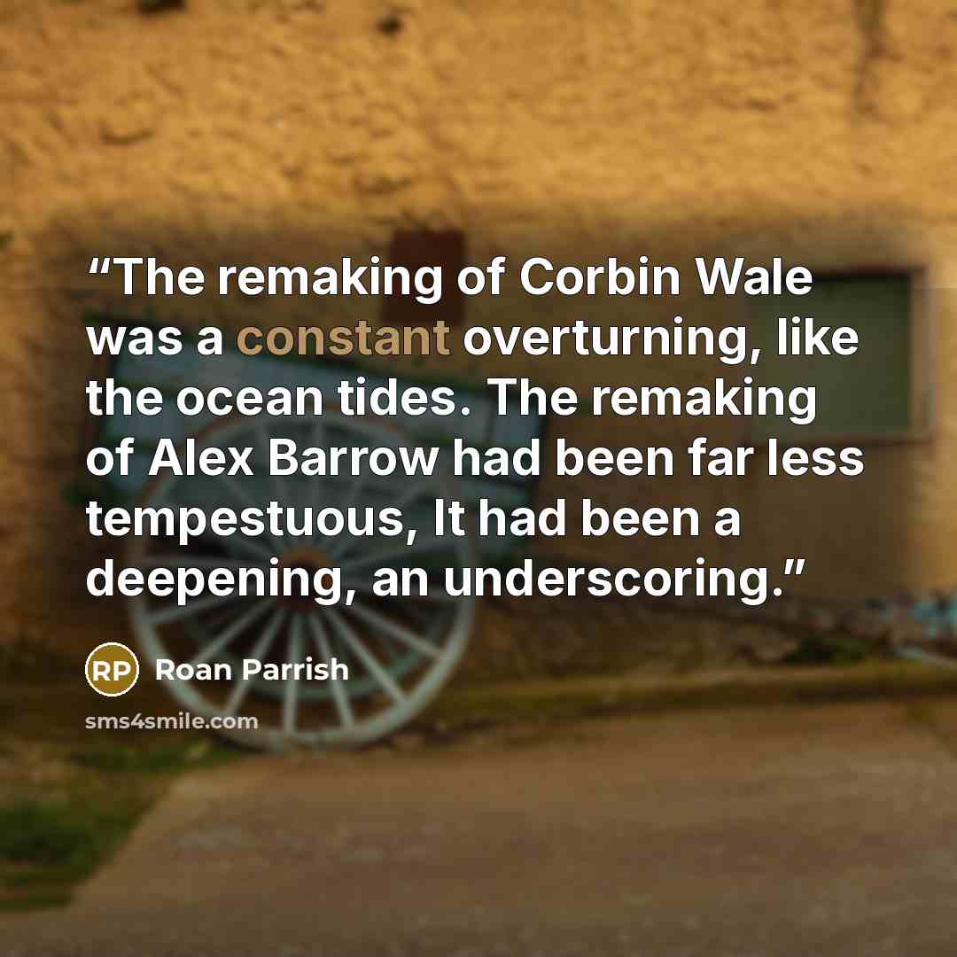 “The remaking of Corbin Wale was a constant overturning, like the ocean tides. The remaking of Alex Barrow had been far less tempestuous, It had been a deepening, an underscoring.” quote by Roan Parrish