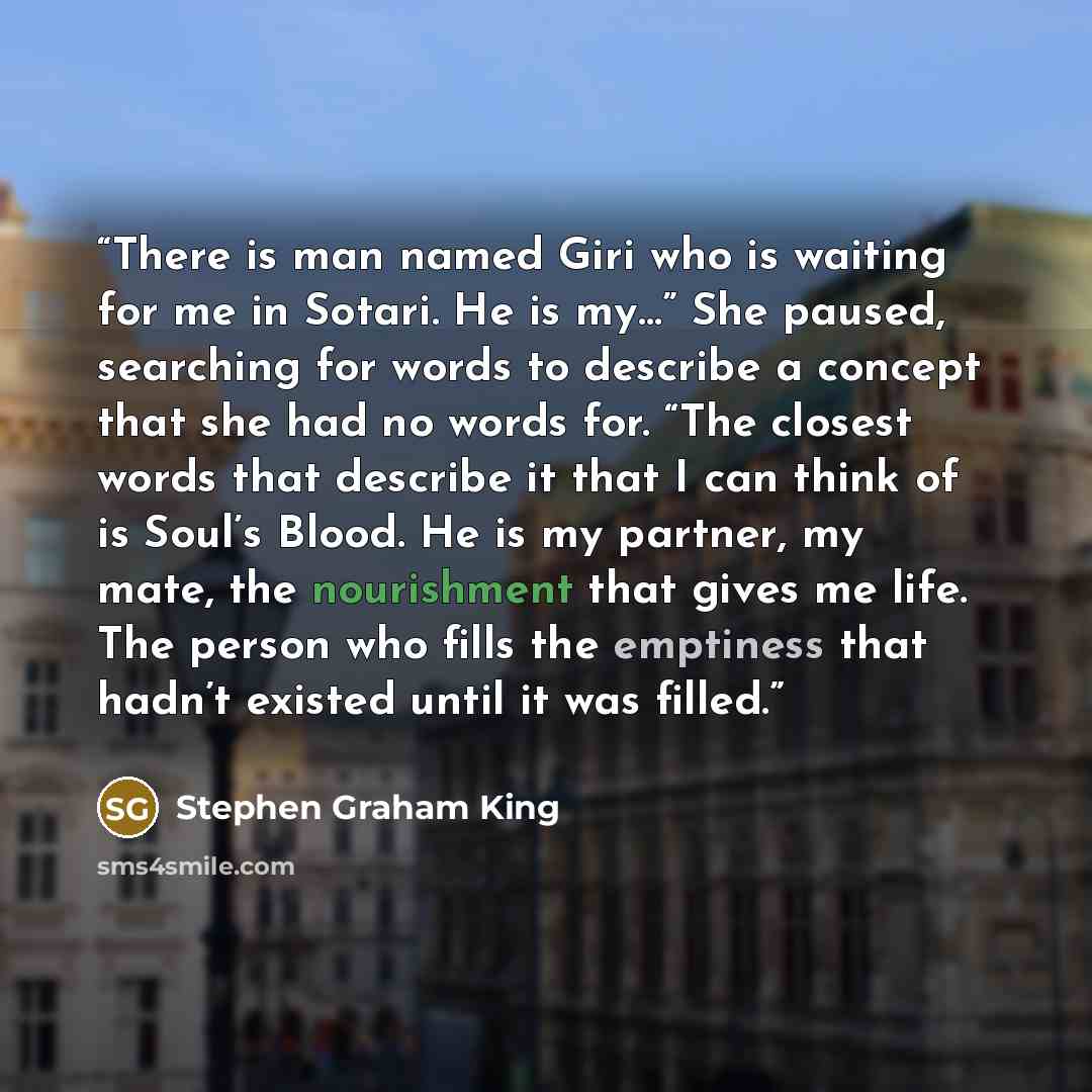 “There is man named Giri who is waiting for me in Sotari. He is my…” She paused, searching for words to describe a concept that she had no words for. “The closest words that describe it that I can think of is Soul’s Blood. He is my partner, my mate, the nourishment that gives me life. The person…” quote by Stephen Graham King