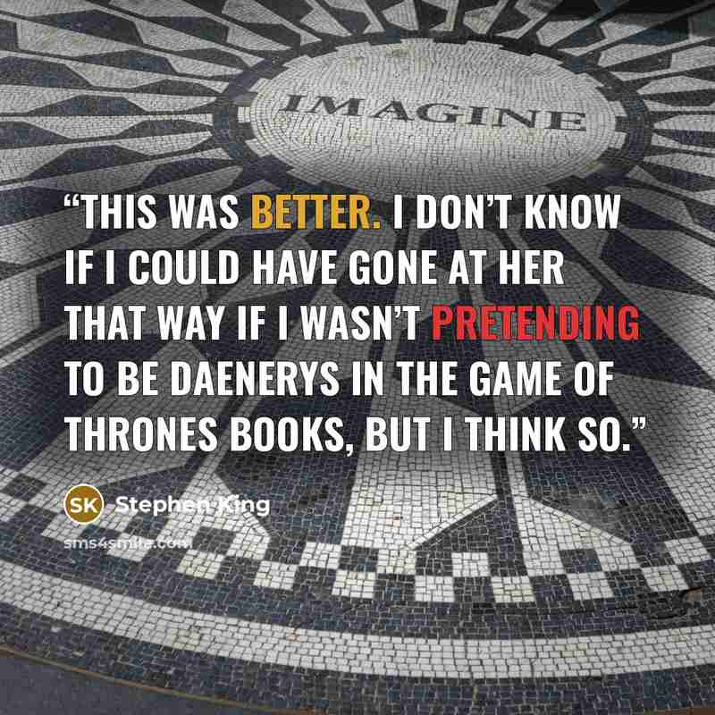 “This was better. I don’t know if I could have gone at her that way if I wasn’t pretending to be Daenerys in the Game of Thrones books, but I think so.” quote by Stephen King