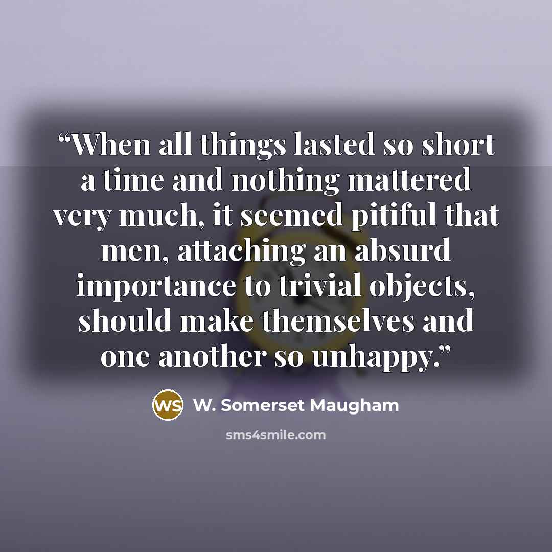 “When all things lasted so short a time and nothing mattered very much, it seemed pitiful that men, attaching an absurd importance to trivial objects, should make themselves and one another so unhappy.” quote by W. Somerset Maugham