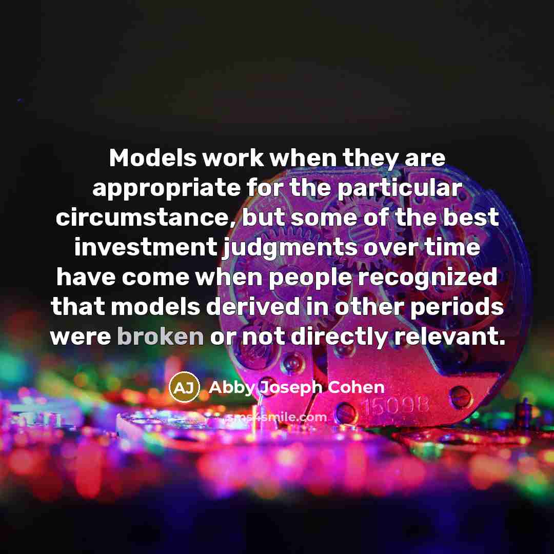 “Models work when they are appropriate for the particular circumstance, but some of the best investment judgments over time have come when people recognized that models derived in other periods were broken or not directly relevant.” quote by Abby Joseph Cohen