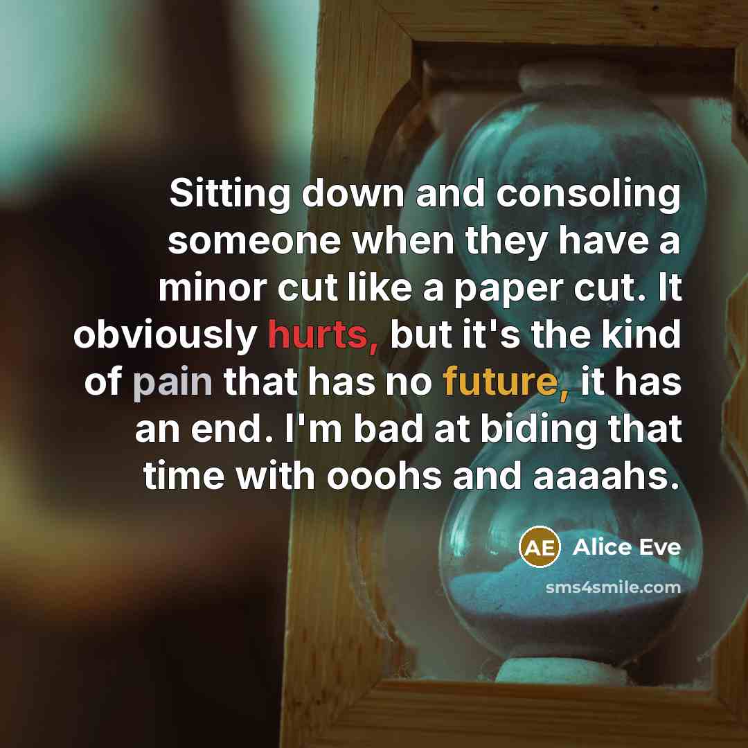 “Sitting down and consoling someone when they have a minor cut like a paper cut. It obviously hurts, but it's the kind of pain that has no future, it has an end. I'm bad at biding that time with ooohs and aaaahs.” quote by Alice Eve