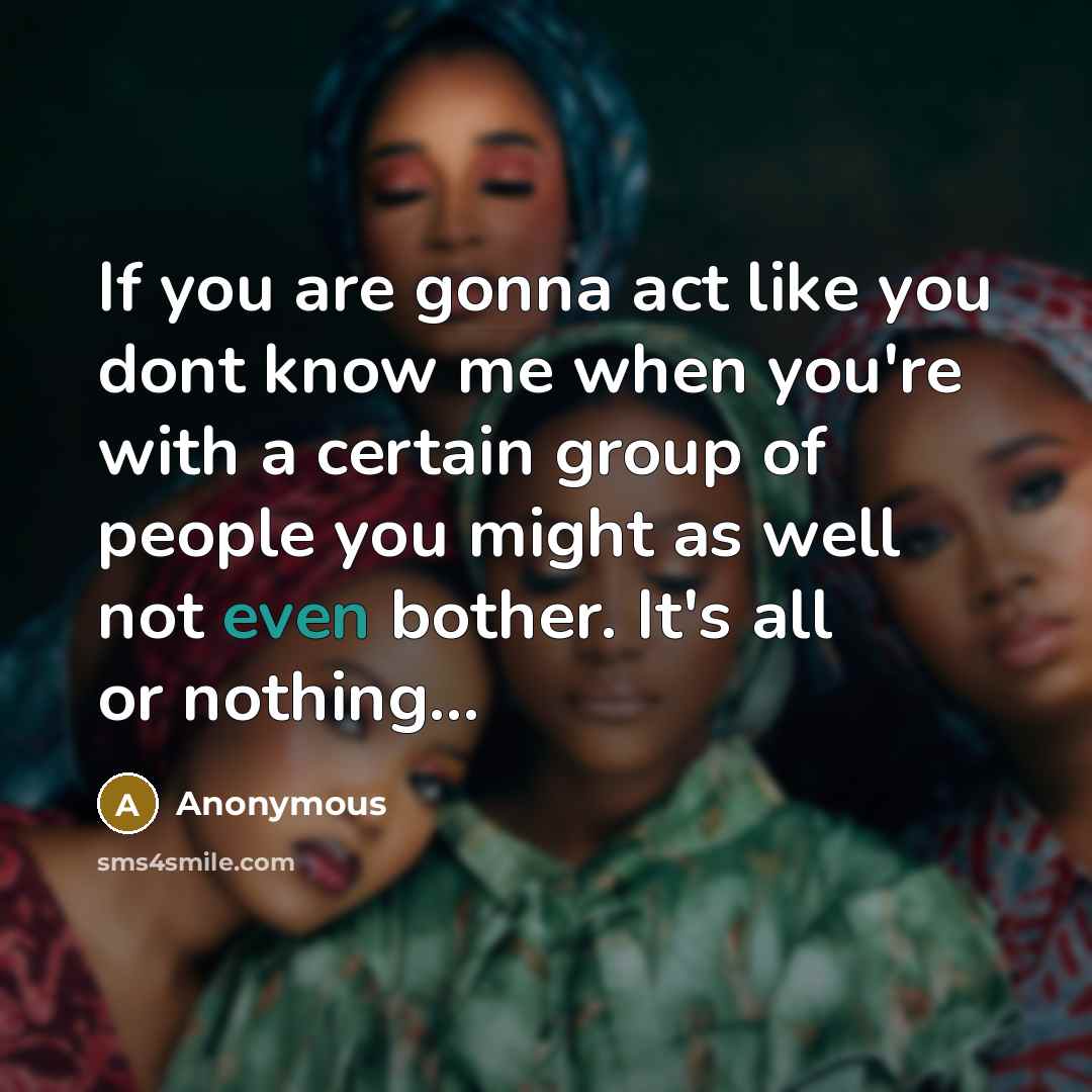 “If you are gonna act like you dont know me when you're with a certain group of people you might as well not even bother. It's all or nothing...” quote by Anonymous