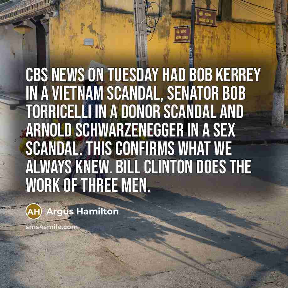 “CBS News on Tuesday had Bob Kerrey in a Vietnam scandal, Senator Bob Torricelli in a donor scandal and Arnold Schwarzenegger in a sex scandal. This confirms what we always knew. Bill Clinton does the work of three men.” quote by Argus Hamilton