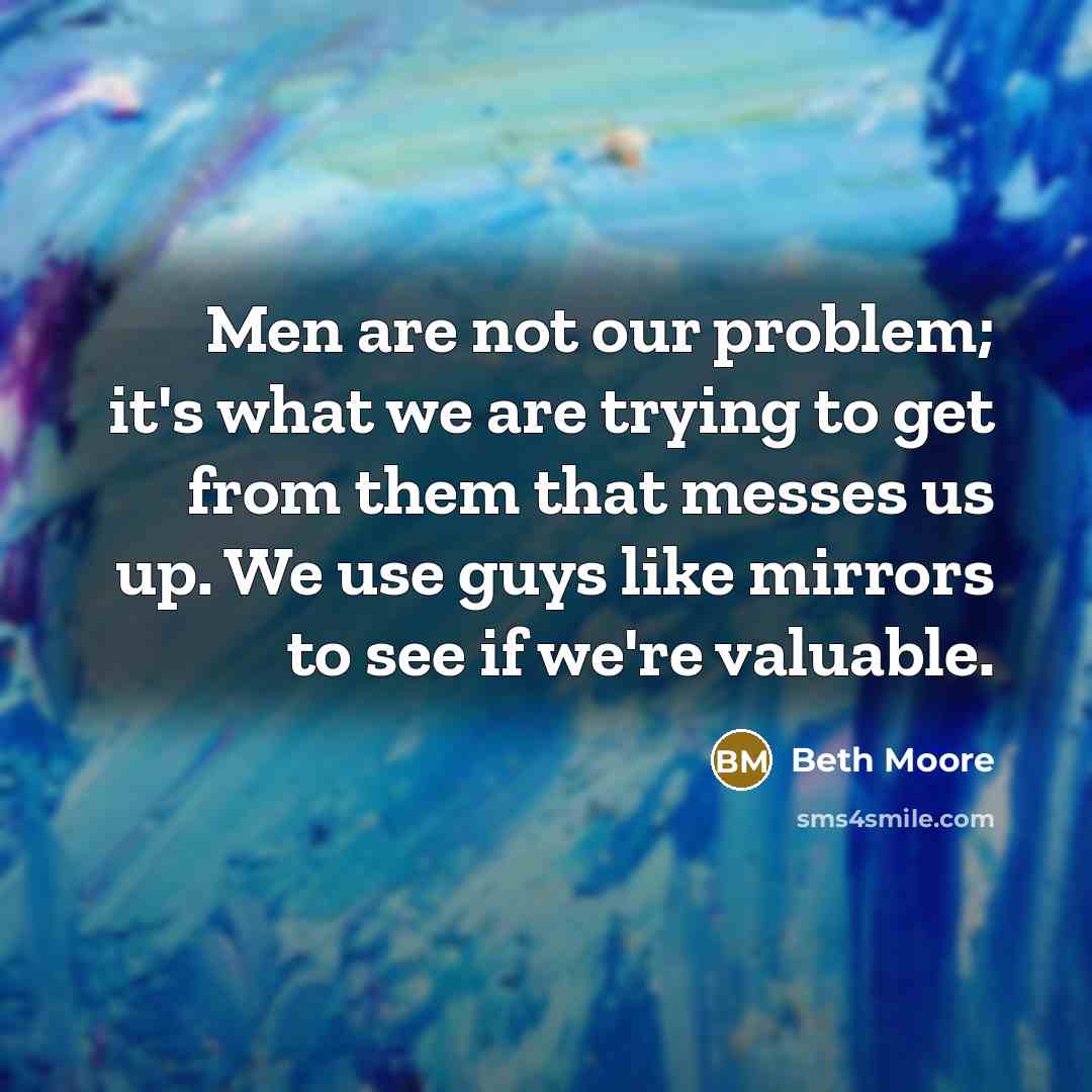 “Men are not our problem; it's what we are trying to get from them that messes us up. We use guys like mirrors to see if we're valuable.” quote by Beth Moore