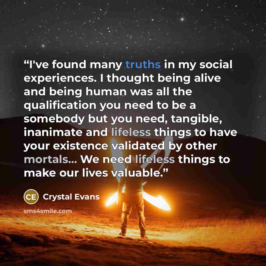 “I've found many truths in my social experiences. I thought being alive and being human was all the qualification you need to be a somebody but you need, tangible, inanimate and lifeless things to have your existence validated by other mortals... We need lifeless things to make our lives valuable.” quote by Crystal Evans